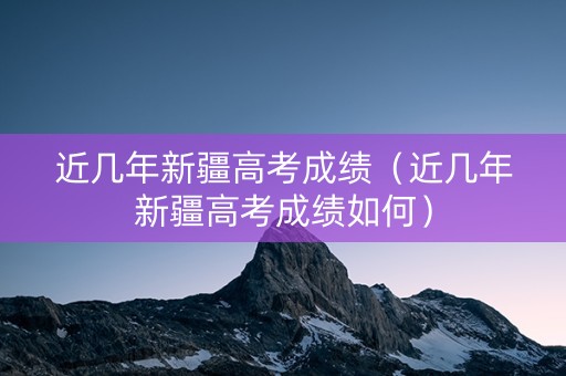 近几年新疆高考成绩（近几年新疆高考成绩如何）