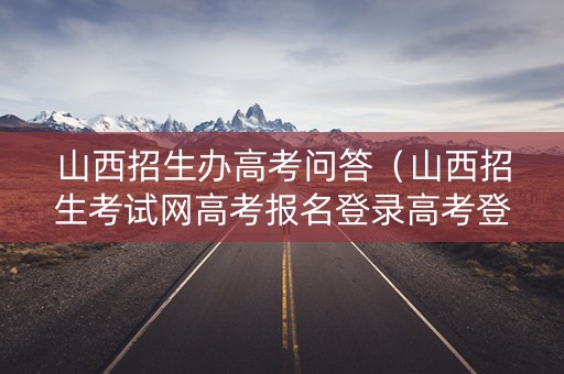 山西招生办高考问答（山西招生考试网高考报名登录高考登录）