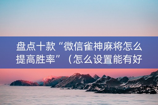 盘点十款“微信雀神麻将怎么提高胜率”（怎么设置能有好牌)