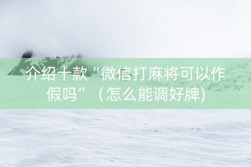 介绍十款“微信打麻将可以作假吗”（怎么能调好牌)