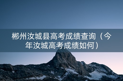 郴州汝城县高考成绩查询（今年汝城高考成绩如何）