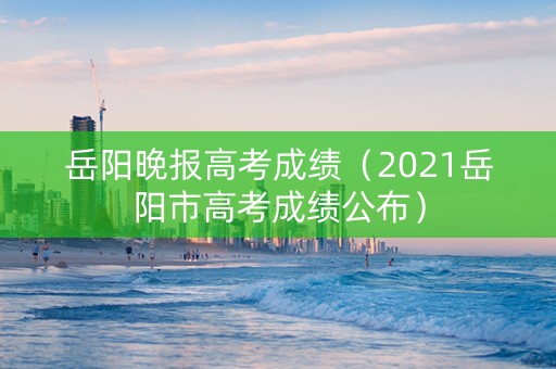 岳阳晚报高考成绩（2021岳阳市高考成绩公布）