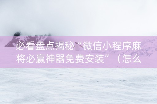 必看盘点揭秘“微信小程序麻将必赢神器免费安装”（怎么设置能有好牌)
