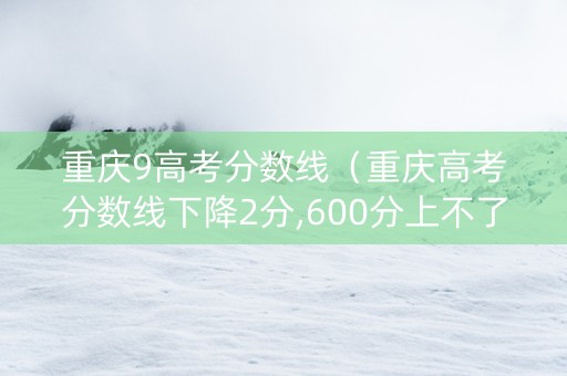 重庆9高考分数线（重庆高考分数线下降2分,600分上不了重本?）