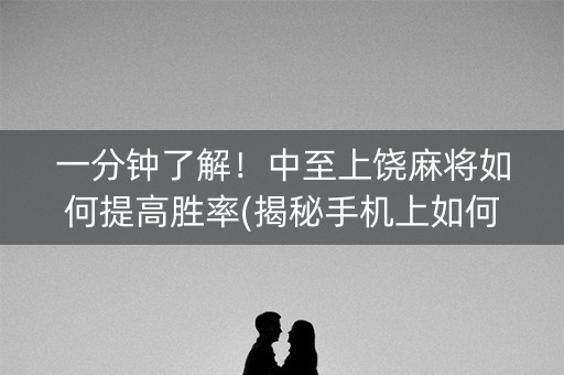 一分钟了解！中至上饶麻将如何提高胜率(揭秘手机上如何让牌变好)
