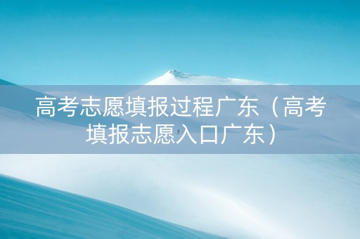 高考志愿填报过程广东（高考填报志愿入口广东）