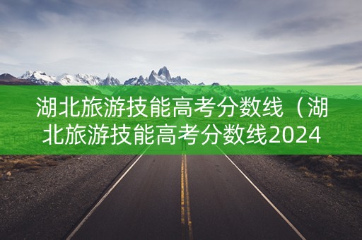 湖北旅游技能高考分数线（湖北旅游技能高考分数线2024）