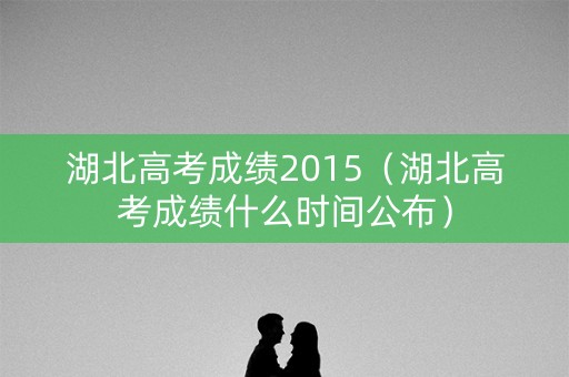 湖北高考成绩2015（湖北高考成绩什么时间公布）