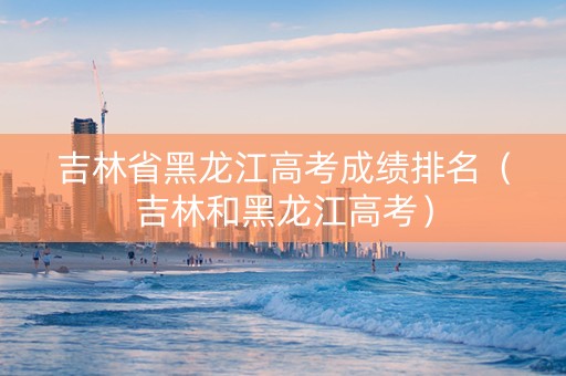 吉林省黑龙江高考成绩排名（吉林和黑龙江高考）