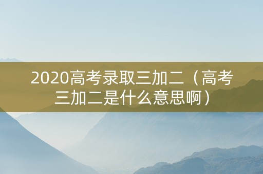 2020高考录取三加二（高考三加二是什么意思啊）