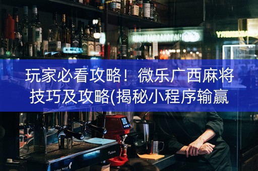 玩家必看攻略！微乐广西麻将技巧及攻略(揭秘小程序输赢技巧)