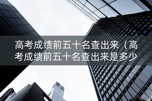 高考成绩前五十名查出来（高考成绩前五十名查出来是多少名）