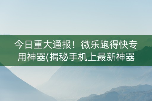 今日重大通报！微乐跑得快专用神器(揭秘手机上最新神器下载)