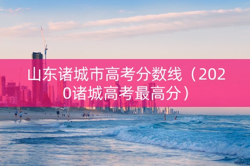 山东诸城市高考分数线（2020诸城高考最高分）