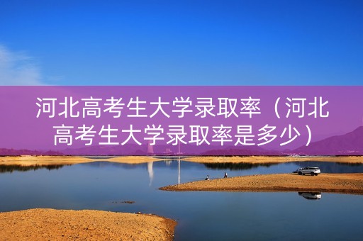 河北高考生大学录取率（河北高考生大学录取率是多少）
