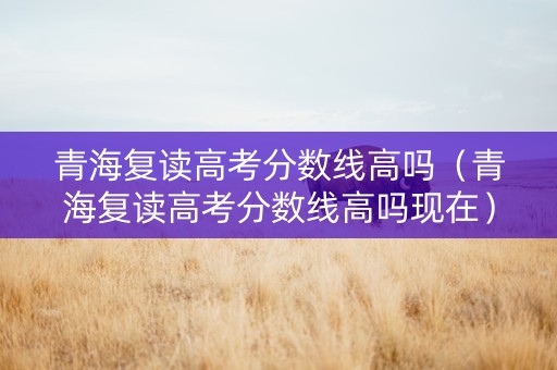 青海复读高考分数线高吗（青海复读高考分数线高吗现在）