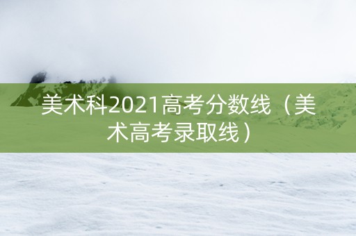 美术科2021高考分数线（美术高考录取线）