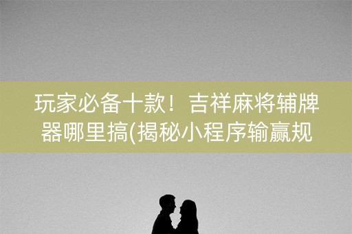 玩家必备十款！吉祥麻将辅牌器哪里搞(揭秘小程序输赢规律)