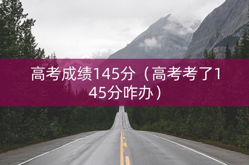 高考成绩145分（高考考了145分咋办）