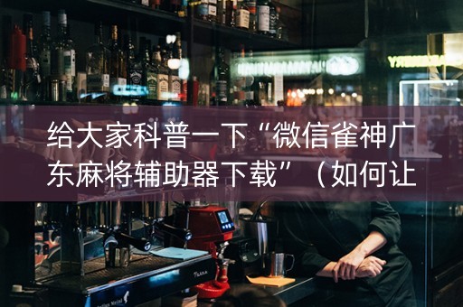 给大家科普一下“微信雀神广东麻将辅助器下载”（如何让系统发好牌)