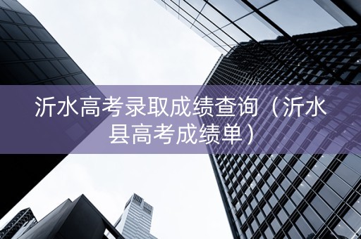 沂水高考录取成绩查询（沂水县高考成绩单）