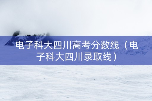电子科大四川高考分数线（电子科大四川录取线）