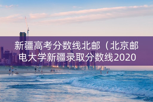新疆高考分数线北邮（北京邮电大学新疆录取分数线2020）