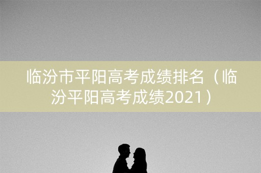 临汾市平阳高考成绩排名（临汾平阳高考成绩2021）