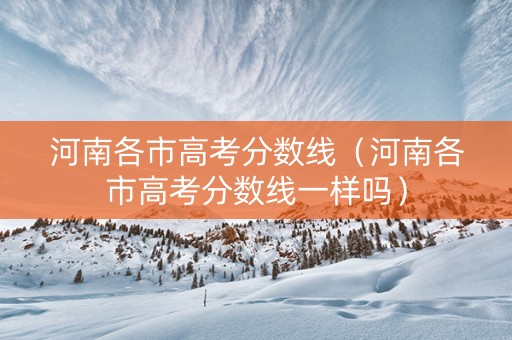 河南各市高考分数线（河南各市高考分数线一样吗）