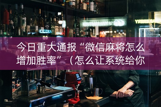 今日重大通报“微信麻将怎么增加胜率”（怎么让系统给你发好牌)