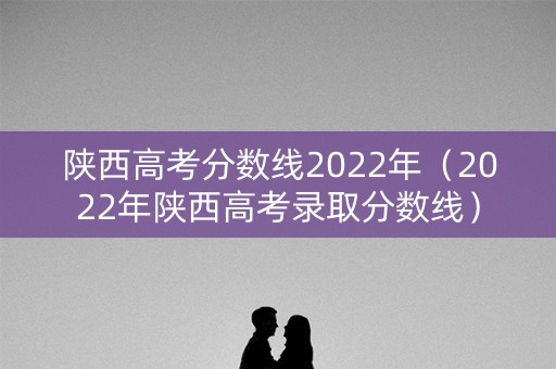 陕西高考分数线2022年（2022年陕西高考录取分数线）