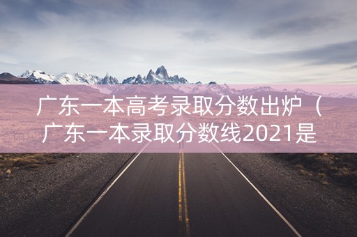 广东一本高考录取分数出炉（广东一本录取分数线2021是多少）