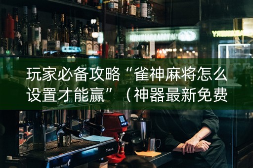 玩家必备攻略“雀神麻将怎么设置才能赢”（神器最新免费)