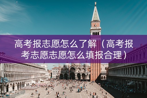 高考报志愿怎么了解（高考报考志愿志愿怎么填报合理）