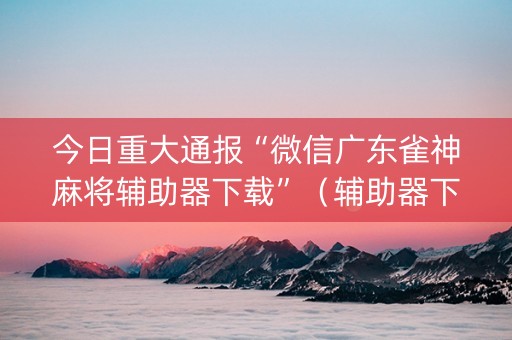 今日重大通报“微信广东雀神麻将辅助器下载”（辅助器下载)