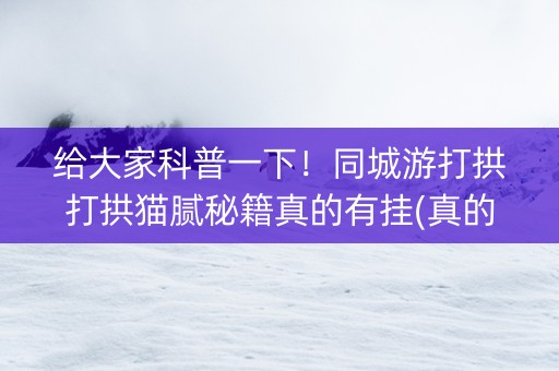 给大家科普一下！同城游打拱打拱猫腻秘籍真的有挂(真的有挂确实有挂)