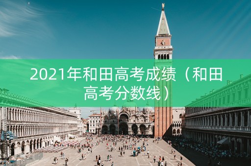 2021年和田高考成绩（和田高考分数线）