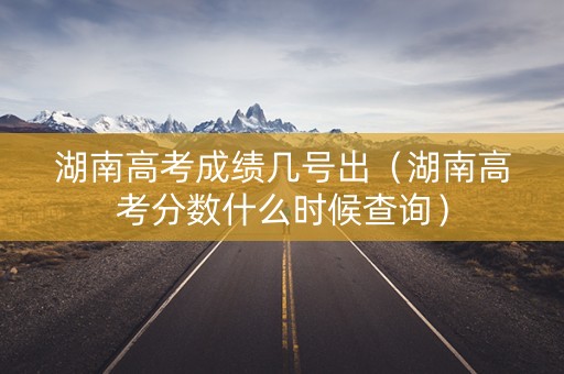 湖南高考成绩几号出（湖南高考分数什么时候查询）