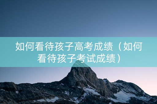 如何看待孩子高考成绩（如何看待孩子考试成绩）