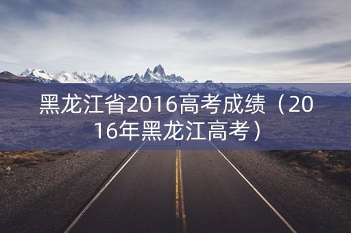 黑龙江省2016高考成绩（2016年黑龙江高考）