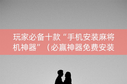 玩家必备十款“手机安装麻将机神器”（必赢神器免费安装)