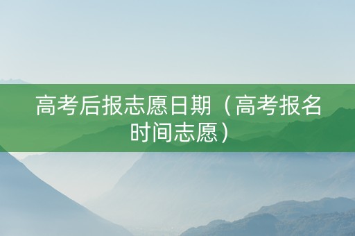 高考后报志愿日期（高考报名时间志愿）