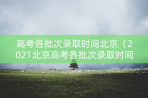 高考各批次录取时间北京（2021北京高考各批次录取时间）
