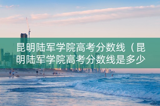 昆明陆军学院高考分数线（昆明陆军学院高考分数线是多少）