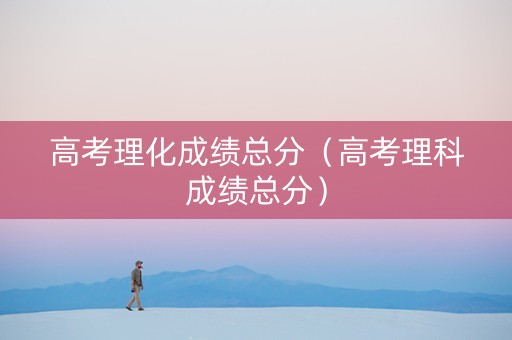 高考理化成绩总分（高考理科成绩总分）