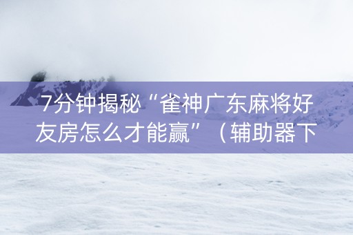 7分钟揭秘“雀神广东麻将好友房怎么才能赢”（辅助器下载)
