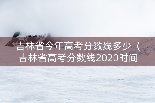 吉林省今年高考分数线多少（吉林省高考分数线2020时间）