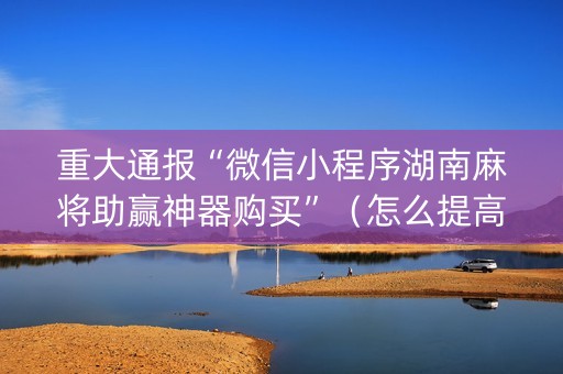 重大通报“微信小程序湖南麻将助赢神器购买”（怎么提高胜率)