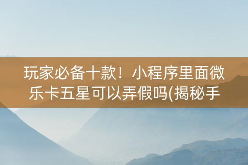玩家必备十款！小程序里面微乐卡五星可以弄假吗(揭秘手机上怎么容易赢)