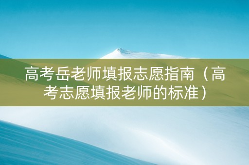 高考岳老师填报志愿指南（高考志愿填报老师的标准）